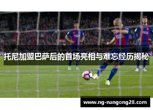 托尼加盟巴萨后的首场亮相与难忘经历揭秘