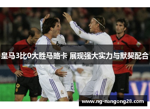 皇马3比0大胜马略卡 展现强大实力与默契配合