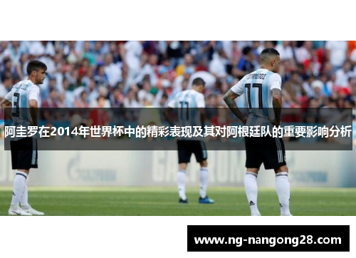 阿圭罗在2014年世界杯中的精彩表现及其对阿根廷队的重要影响分析