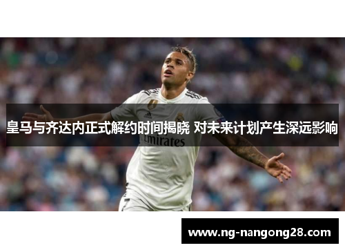 皇马与齐达内正式解约时间揭晓 对未来计划产生深远影响